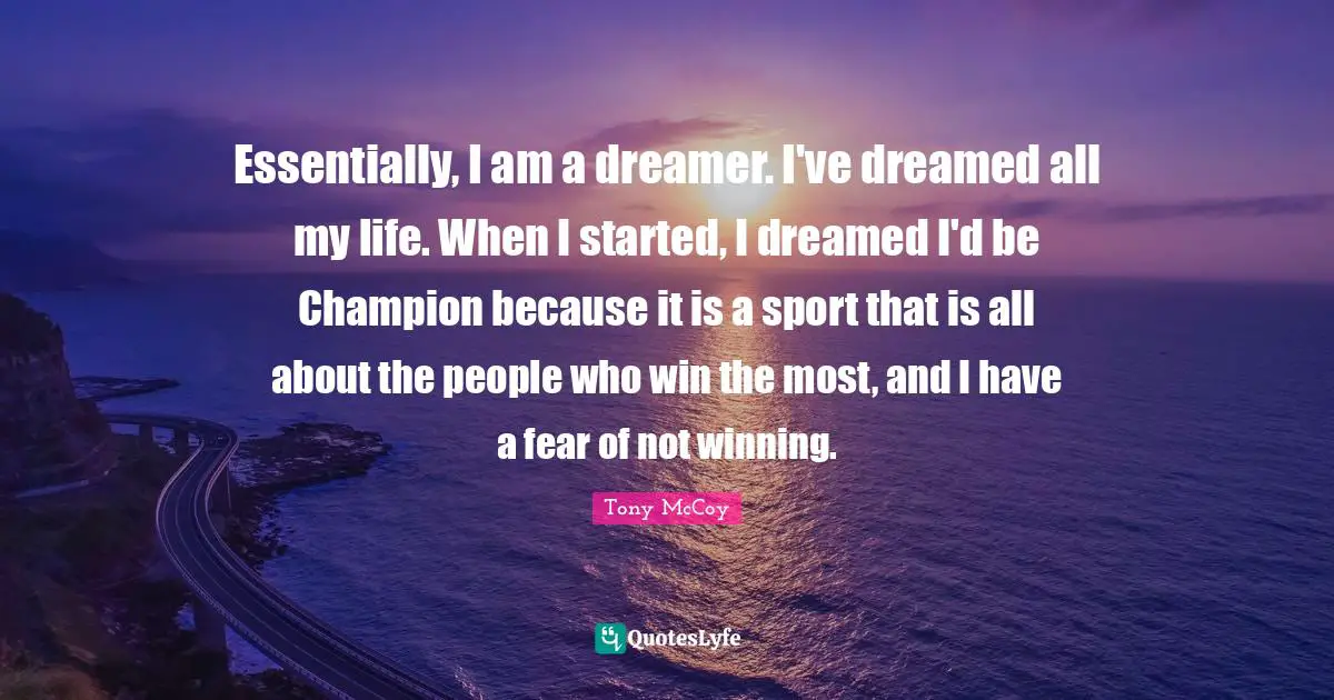 Essentially, I am a dreamer. I've dreamed all my life. When I started, I dreamed I'd be Champion because it is a sport that is all about the people who win the most, and I have a fear of not winning.