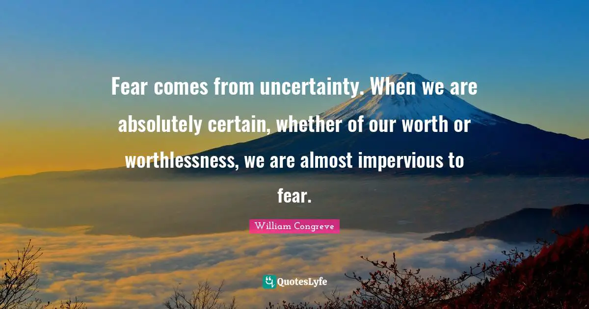 Fear comes from uncertainty. When we are absolutely certain, whether of our worth or worthlessness, we are almost impervious to fear.