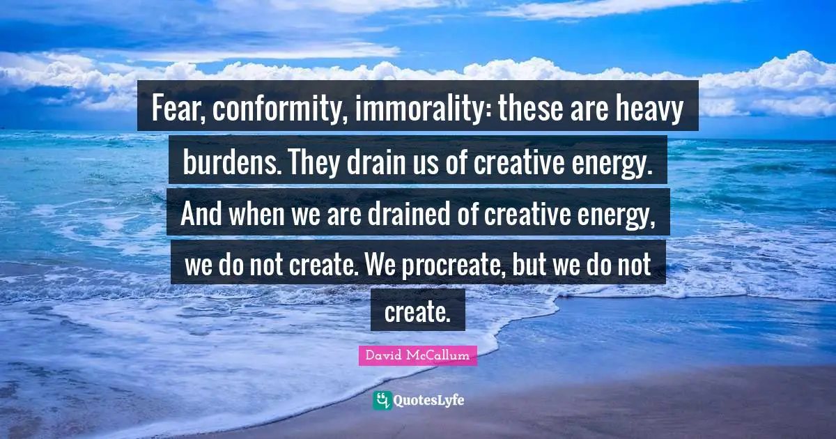 Fear, conformity, immorality: these are heavy burdens. They drain us of creative energy. And when we are drained of creative energy, we do not create. We procreate, but we do not create.