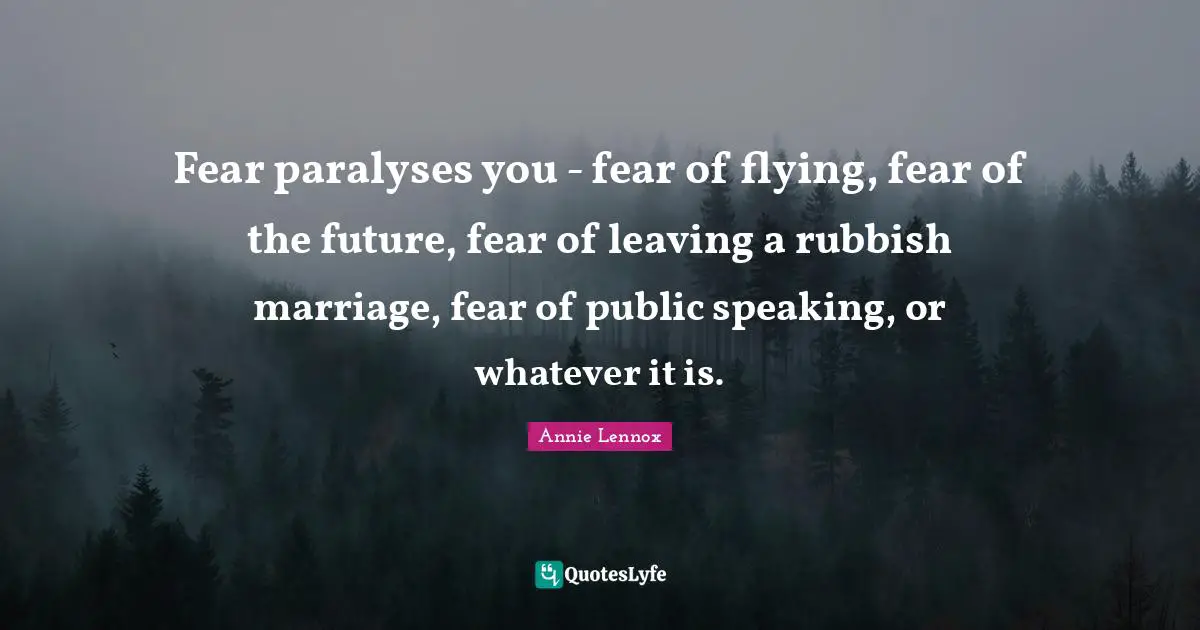 Fear paralyses you - fear of flying, fear of the future, fear of leaving a rubbish marriage, fear of public speaking, or whatever it is.