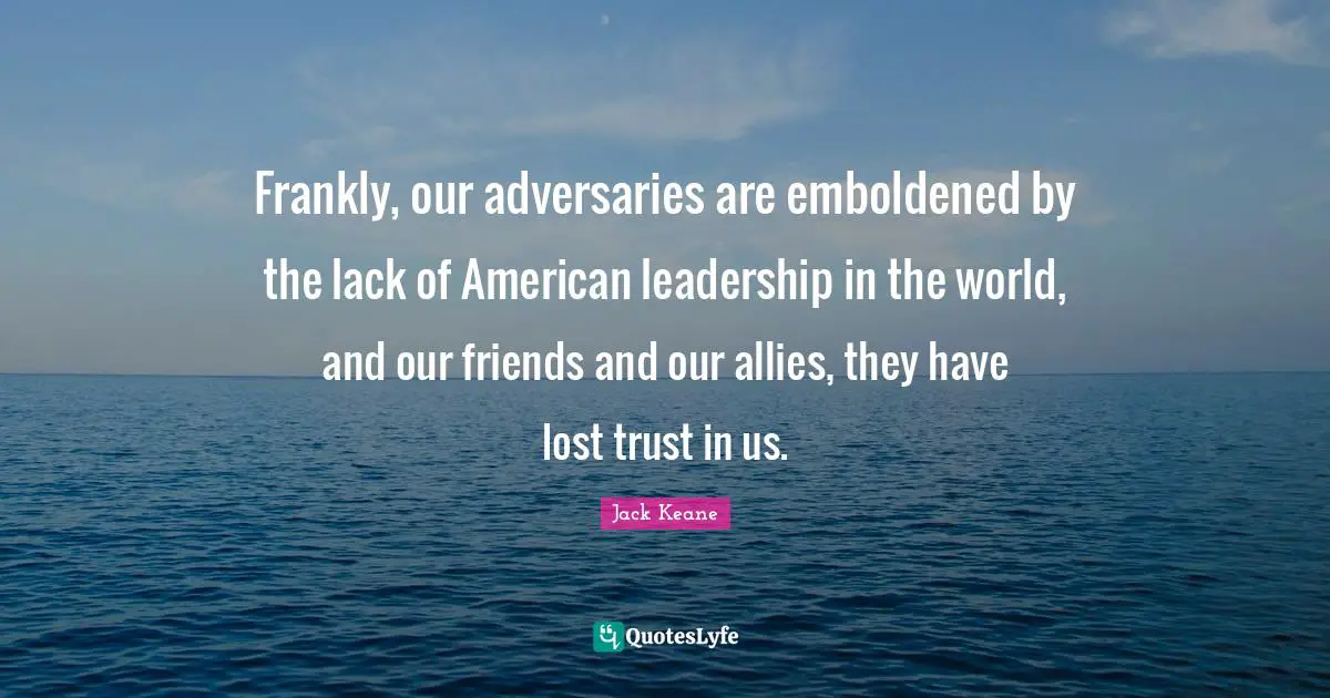 Frankly, our adversaries are emboldened by the lack of American leadership in the world, and our friends and our allies, they have lost trust in us.