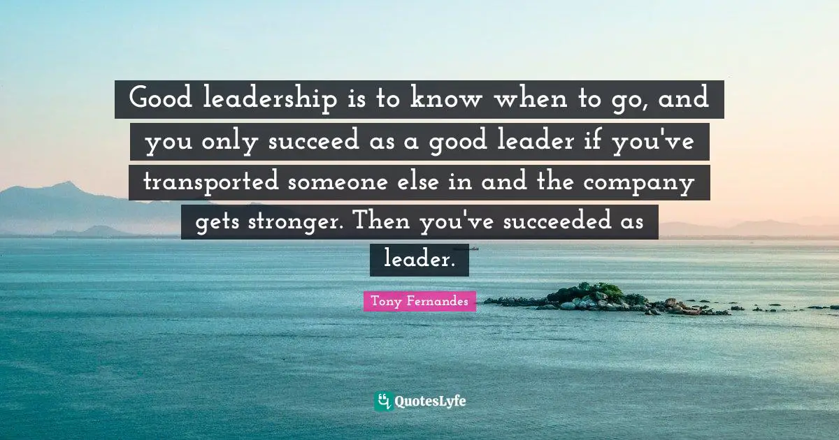 Good leadership is to know when to go, and you only succeed as a good leader if you've transported someone else in and the company gets stronger. Then you've succeeded as leader.