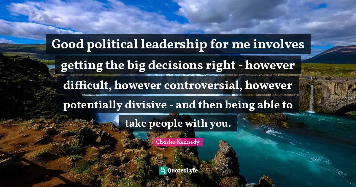Good political leadership for me involves getting the big decisions right - however difficult, however controversial, however potentially divisive - and then being able to take people with you.