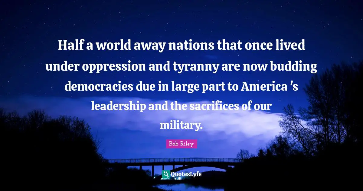 Half a world away nations that once lived under oppression and tyranny are now budding democracies due in large part to America 's leadership and the sacrifices of our military.