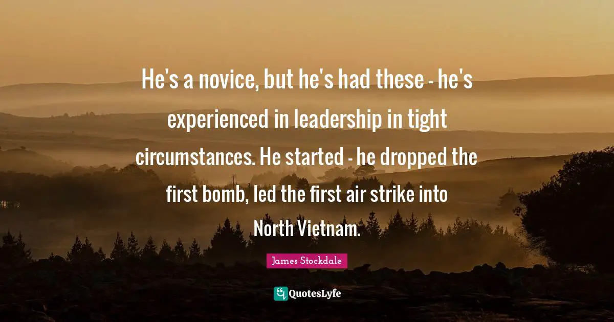 He's a novice, but he's had these - he's experienced in leadership in tight circumstances. He started - he dropped the first bomb, led the first air strike into North Vietnam.