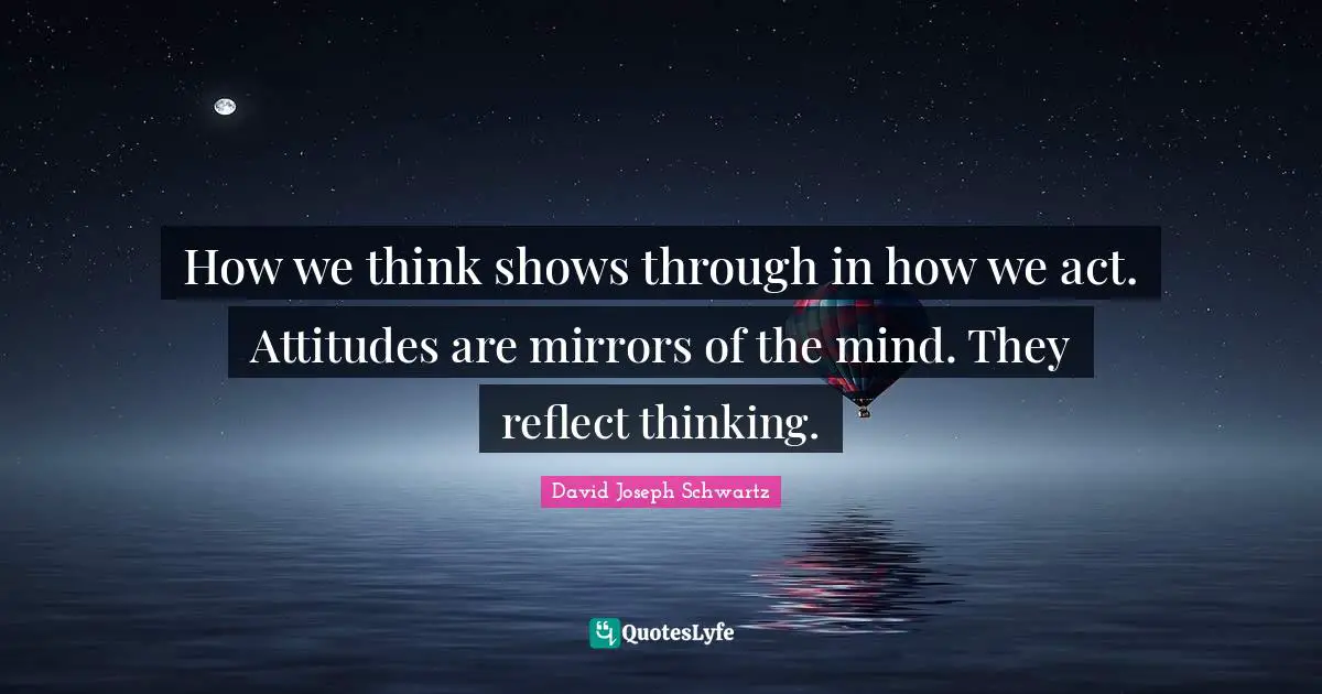 How we think shows through in how we act. Attitudes are mirrors of the mind. They reflect thinking.
