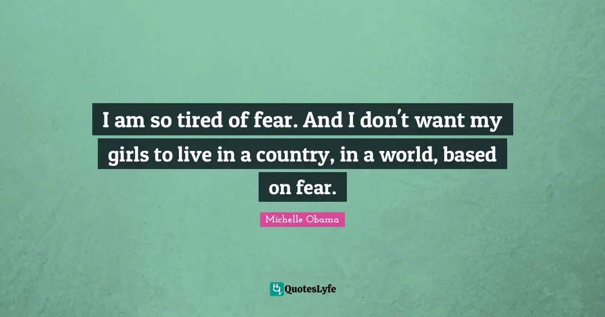 I am so tired of fear. And I don't want my girls to live in a country, in a world, based on fear.