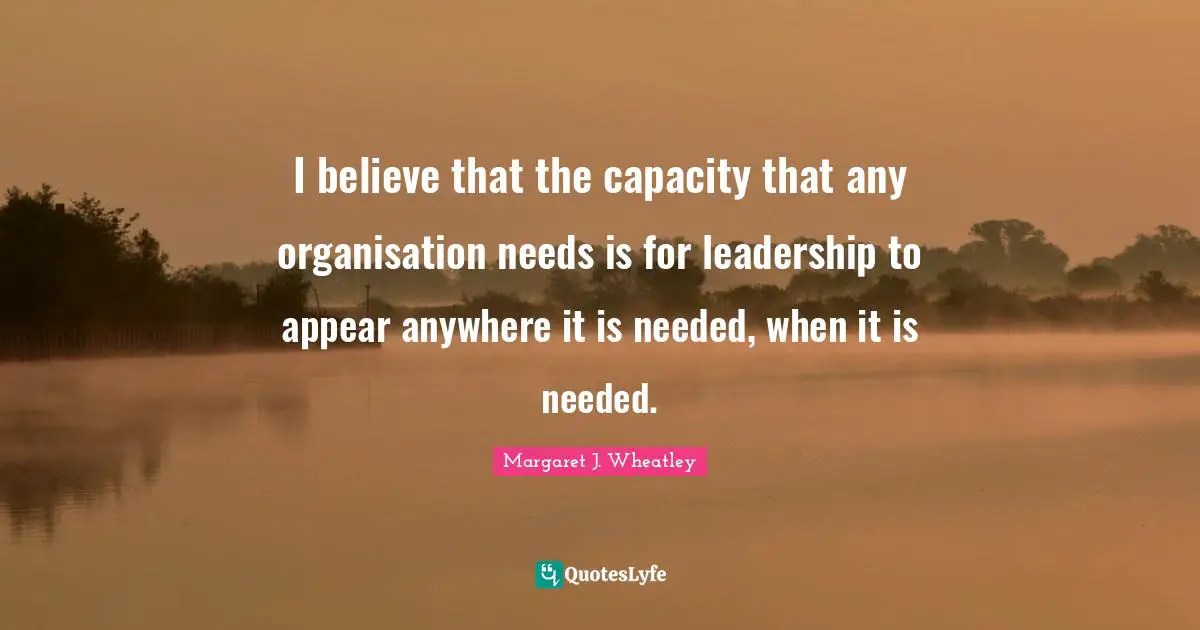 I believe that the capacity that any organisation needs is for leadership to appear anywhere it is needed, when it is needed.