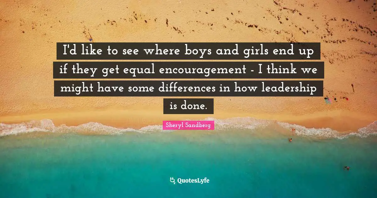 I'd like to see where boys and girls end up if they get equal encouragement - I think we might have some differences in how leadership is done.