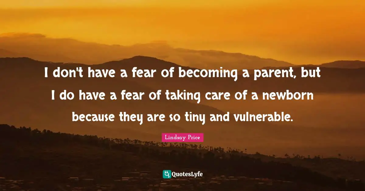 I don't have a fear of becoming a parent, but I do have a fear of taking care of a newborn because they are so tiny and vulnerable.