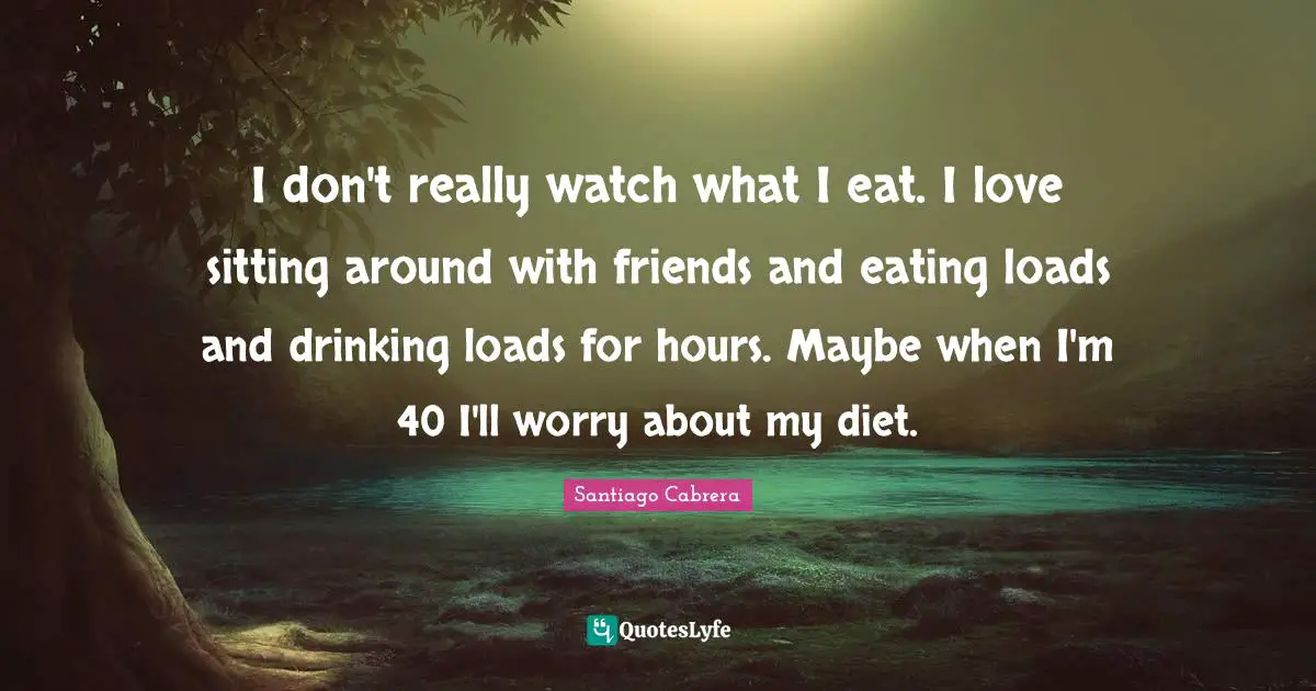 I don't really watch what I eat. I love sitting around with friends and eating loads and drinking loads for hours. Maybe when I'm 40 I'll worry about my diet.