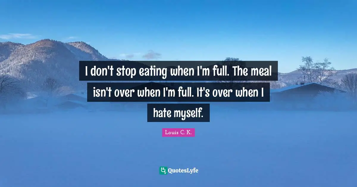 I don't stop eating when I'm full. The meal isn't over when I'm full. It's over when I hate myself.