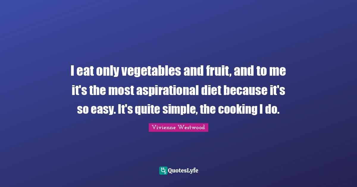 I eat only vegetables and fruit, and to me it's the most aspirational diet because it's so easy. It's quite simple, the cooking I do.
