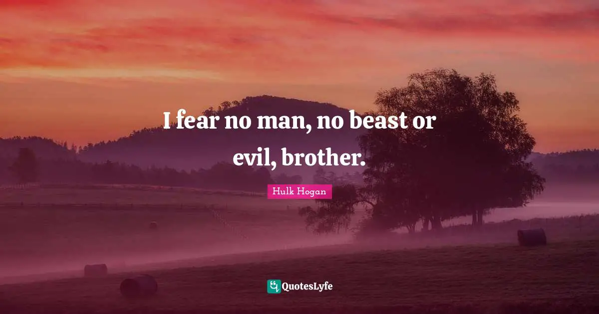 I fear no man, no beast or evil, brother.
