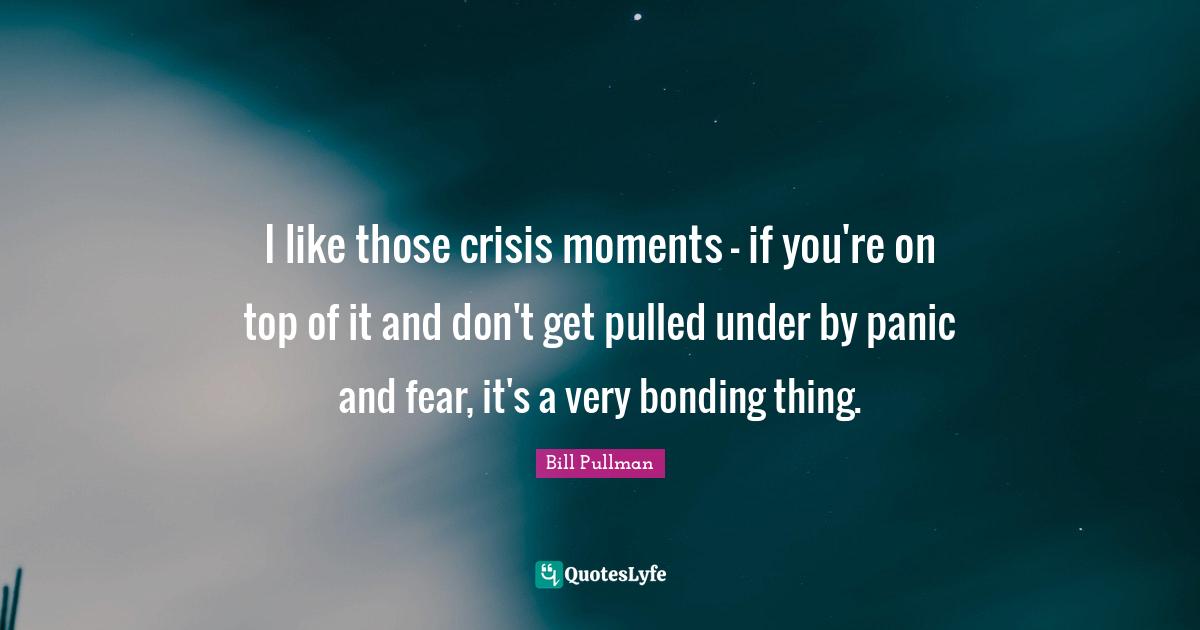 I like those crisis moments - if you're on top of it and don't get pulled under by panic and fear, it's a very bonding thing.