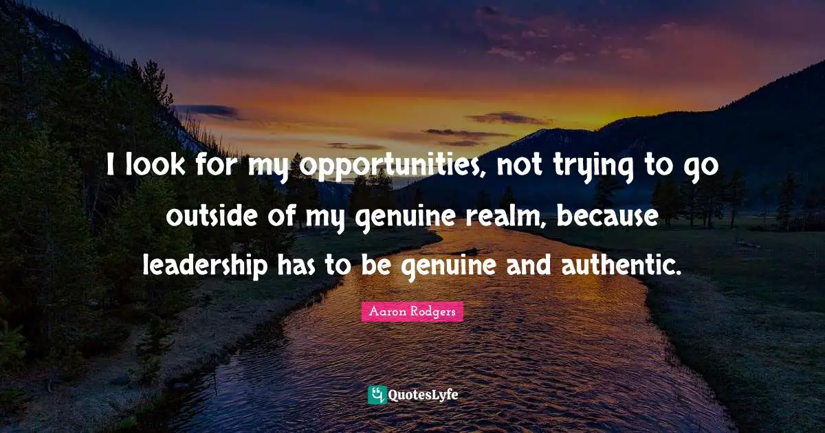 I look for my opportunities, not trying to go outside of my genuine realm, because leadership has to be genuine and authentic.