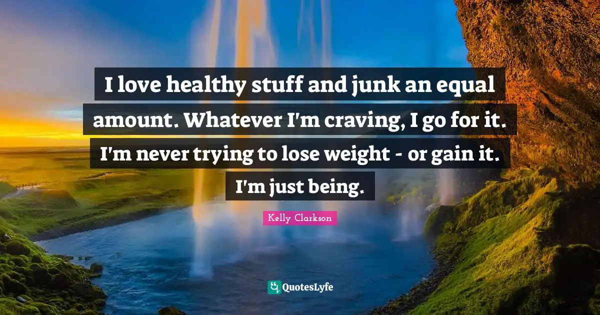 I love healthy stuff and junk an equal amount. Whatever I'm craving, I go for it. I'm never trying to lose weight - or gain it. I'm just being.