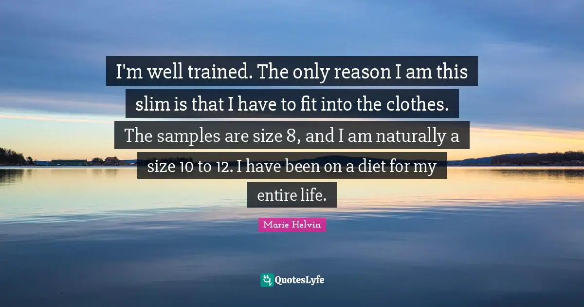 I'm well trained. The only reason I am this slim is that I have to fit into the clothes. The samples are size 8, and I am naturally a size 10 to 12. I have been on a diet for my entire life.