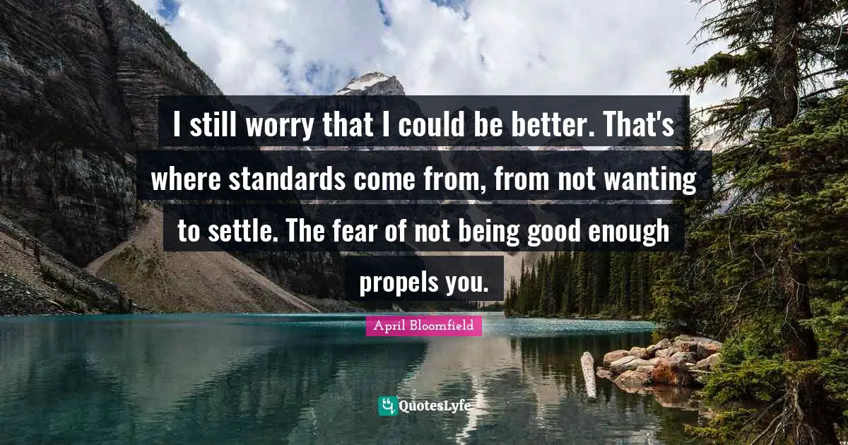 I still worry that I could be better. That's where standards come from, from not wanting to settle. The fear of not being good enough propels you.