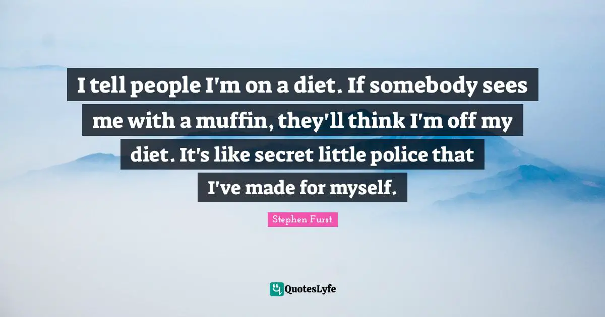 I tell people I'm on a diet. If somebody sees me with a muffin, they'll think I'm off my diet. It's like secret little police that I've made for myself.