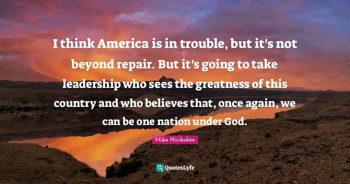 I think America is in trouble, but it's not beyond repair. But it's going to take leadership who sees the greatness of this country and who believes that, once again, we can be one nation under God.