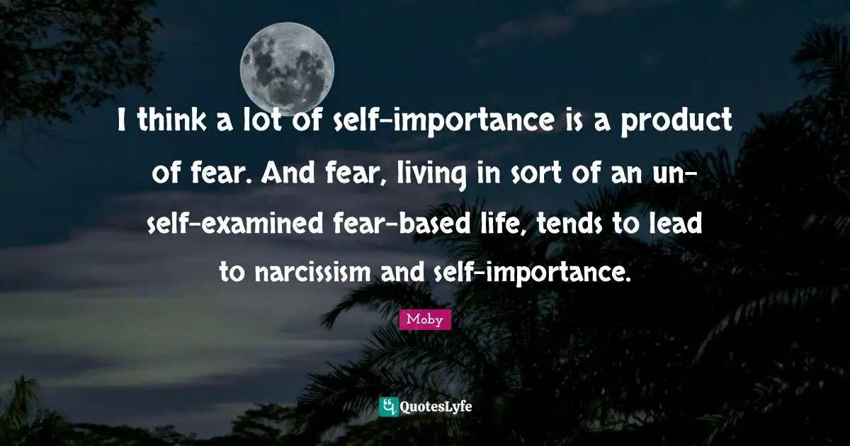 Moby Quotes: "I think a lot of self-importance is a product of fear. And fear, living in sort of an un-self-examined fear-based life, tends to lead to narcissism and self-importance."