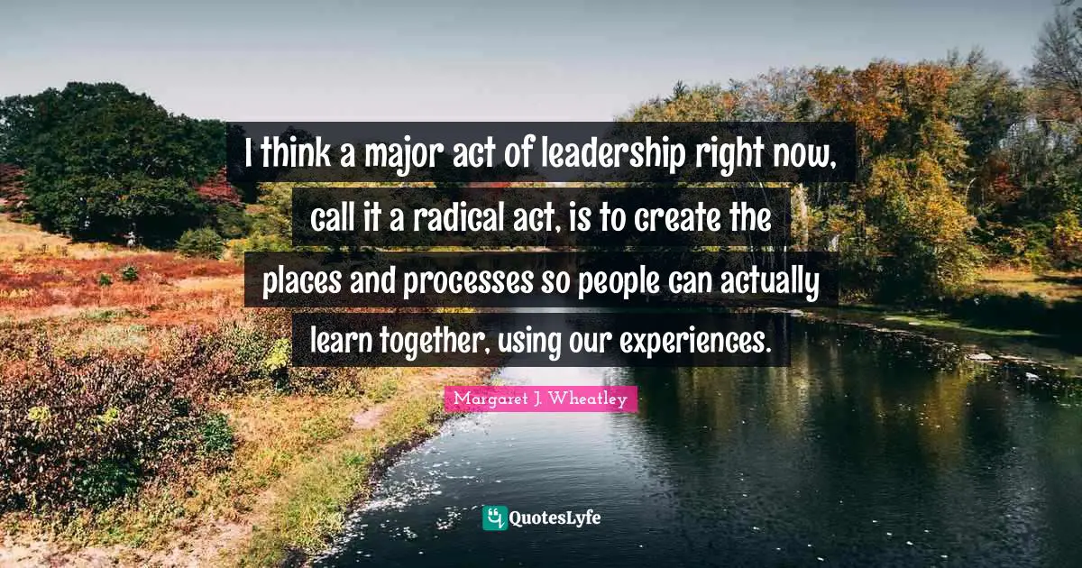 I think a major act of leadership right now, call it a radical act, is to create the places and processes so people can actually learn together, using our experiences.