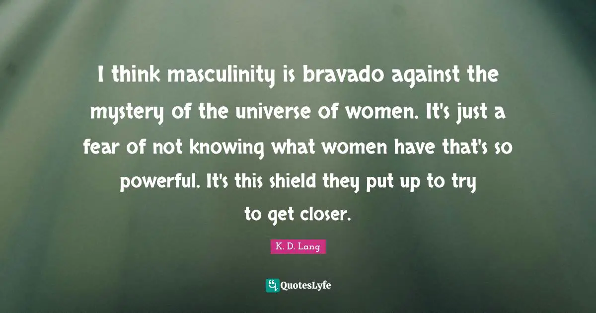 I think masculinity is bravado against the mystery of the universe of women. It's just a fear of not knowing what women have that's so powerful. It's this shield they put up to try to get closer.