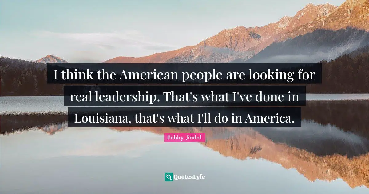 I think the American people are looking for real leadership. That's what I've done in Louisiana, that's what I'll do in America.