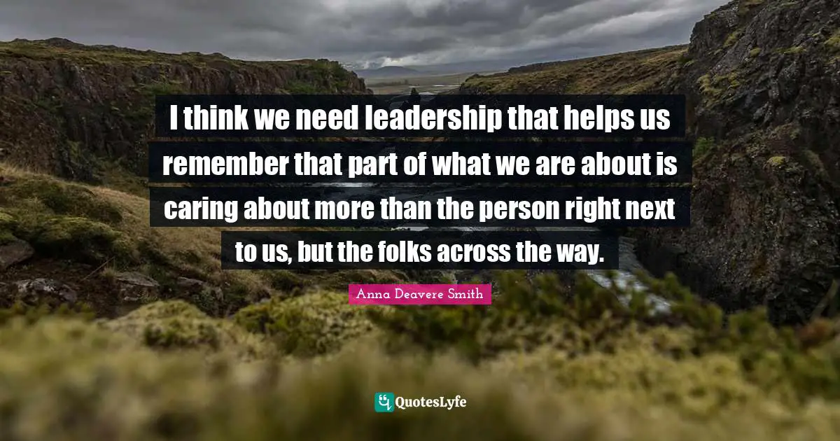 I think we need leadership that helps us remember that part of what we are about is caring about more than the person right next to us, but the folks across the way.