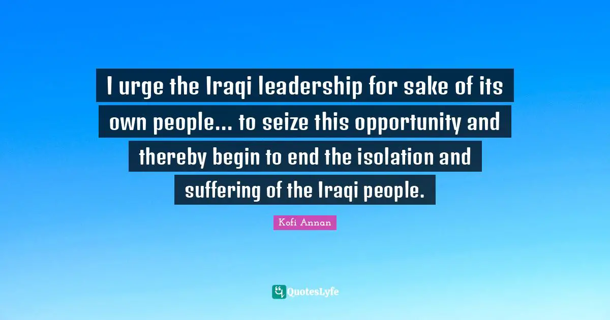 I urge the Iraqi leadership for sake of its own people... to seize this opportunity and thereby begin to end the isolation and suffering of the Iraqi people.