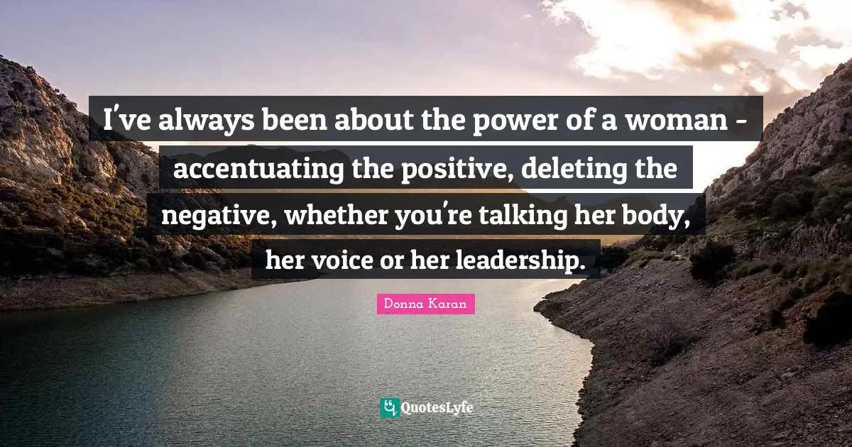 I've always been about the power of a woman - accentuating the positive, deleting the negative, whether you're talking her body, her voice or her leadership.