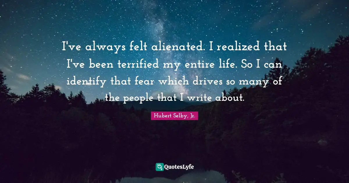 I've always felt alienated. I realized that I've been terrified my entire life. So I can identify that fear which drives so many of the people that I write about.