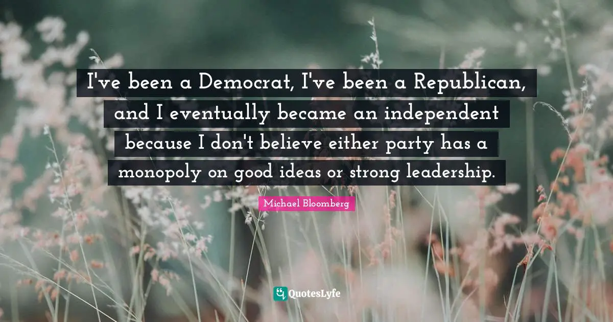 I've been a Democrat, I've been a Republican, and I eventually became an independent because I don't believe either party has a monopoly on good ideas or strong leadership.