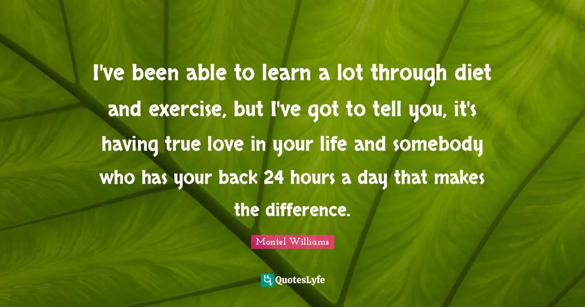 Montel Williams Quotes: "I've been able to learn a lot through diet and exercise, but I've got to tell you, it's having true love in your life and somebody who has your back 24 hours a day that makes the difference."