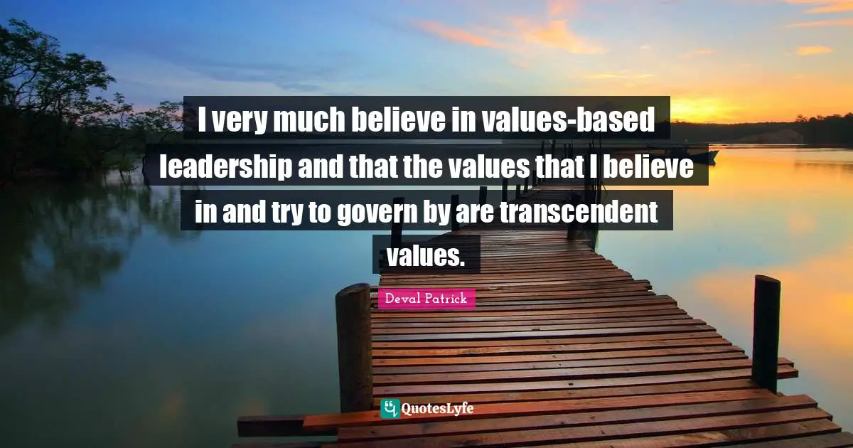 I very much believe in values-based leadership and that the values that I believe in and try to govern by are transcendent values.