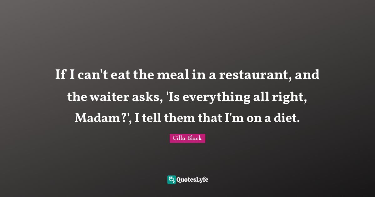 If I can't eat the meal in a restaurant, and the waiter asks, 'Is everything all right, Madam?', I tell them that I'm on a diet.