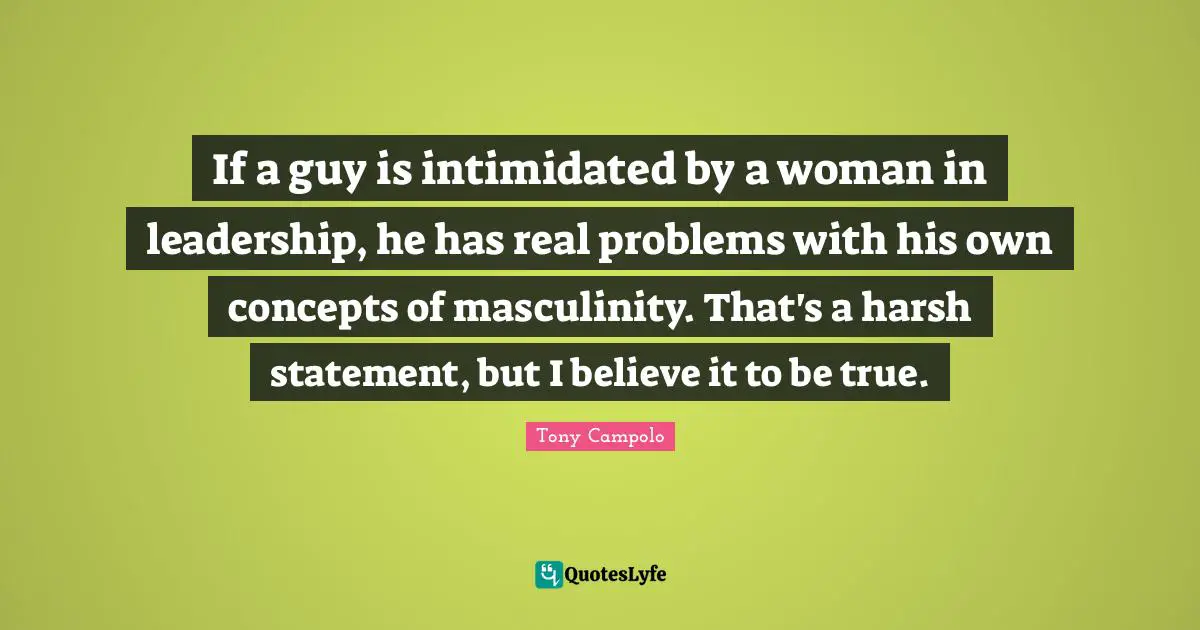 If a guy is intimidated by a woman in leadership, he has real problems with his own concepts of masculinity. That's a harsh statement, but I believe it to be true.