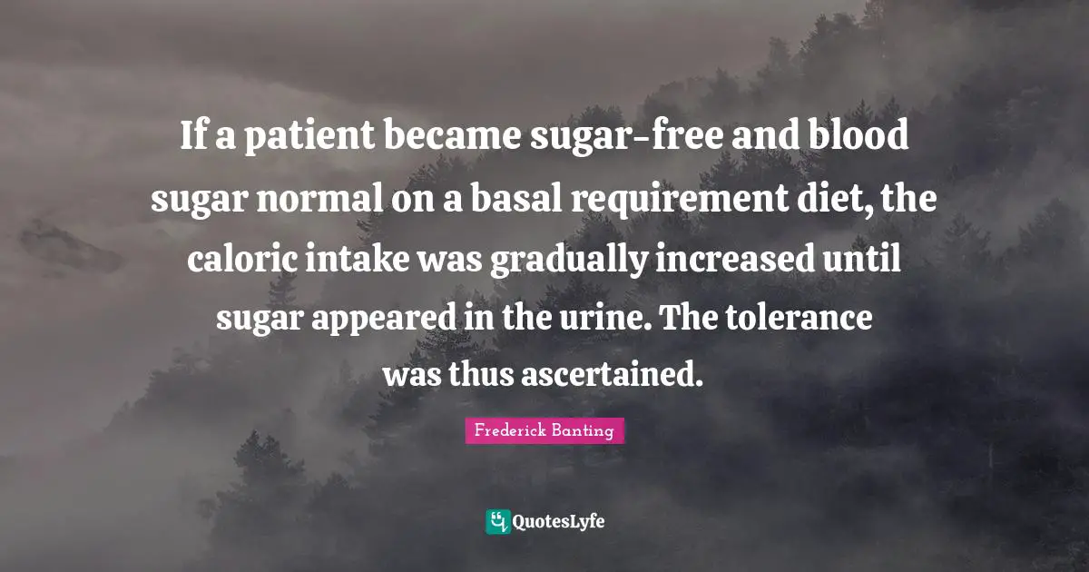 If a patient became sugar-free and blood sugar normal on a basal requirement diet, the caloric intake was gradually increased until sugar appeared in the urine. The tolerance was thus ascertained.