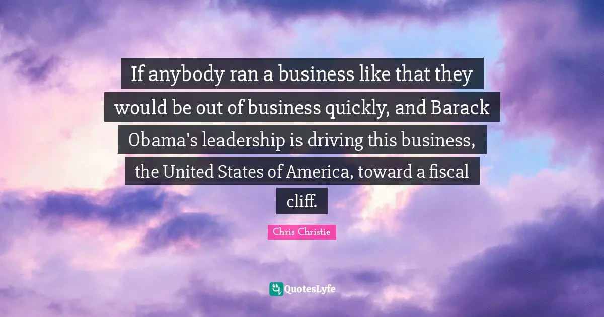 If anybody ran a business like that they would be out of business quickly, and Barack Obama's leadership is driving this business, the United States of America, toward a fiscal cliff.