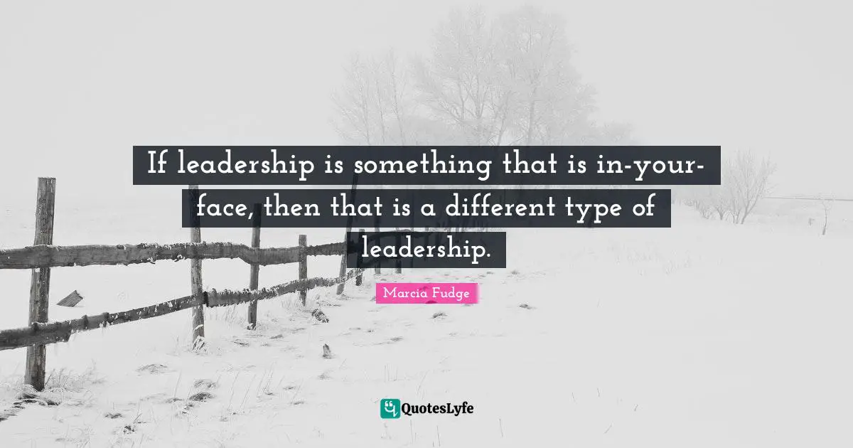 If leadership is something that is in-your-face, then that is a different type of leadership.