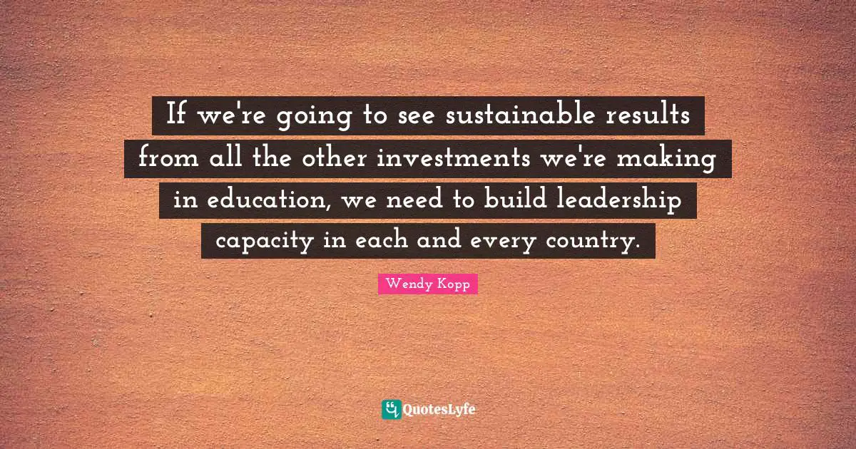 If we're going to see sustainable results from all the other investments we're making in education, we need to build leadership capacity in each and every country.