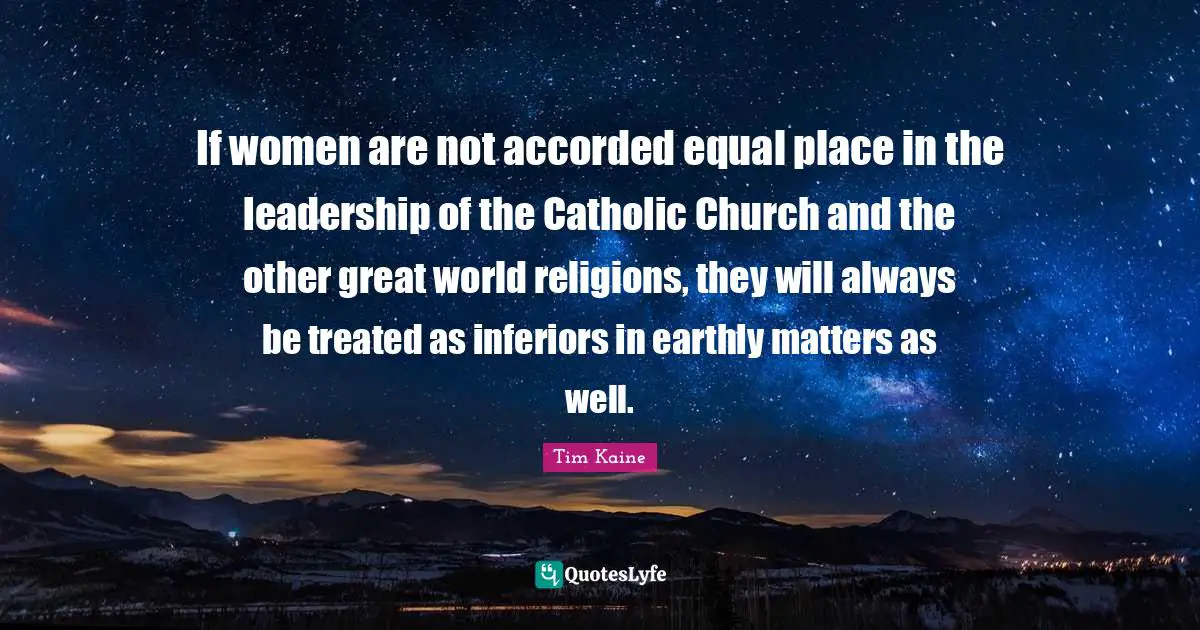 If women are not accorded equal place in the leadership of the Catholic Church and the other great world religions, they will always be treated as inferiors in earthly matters as well.