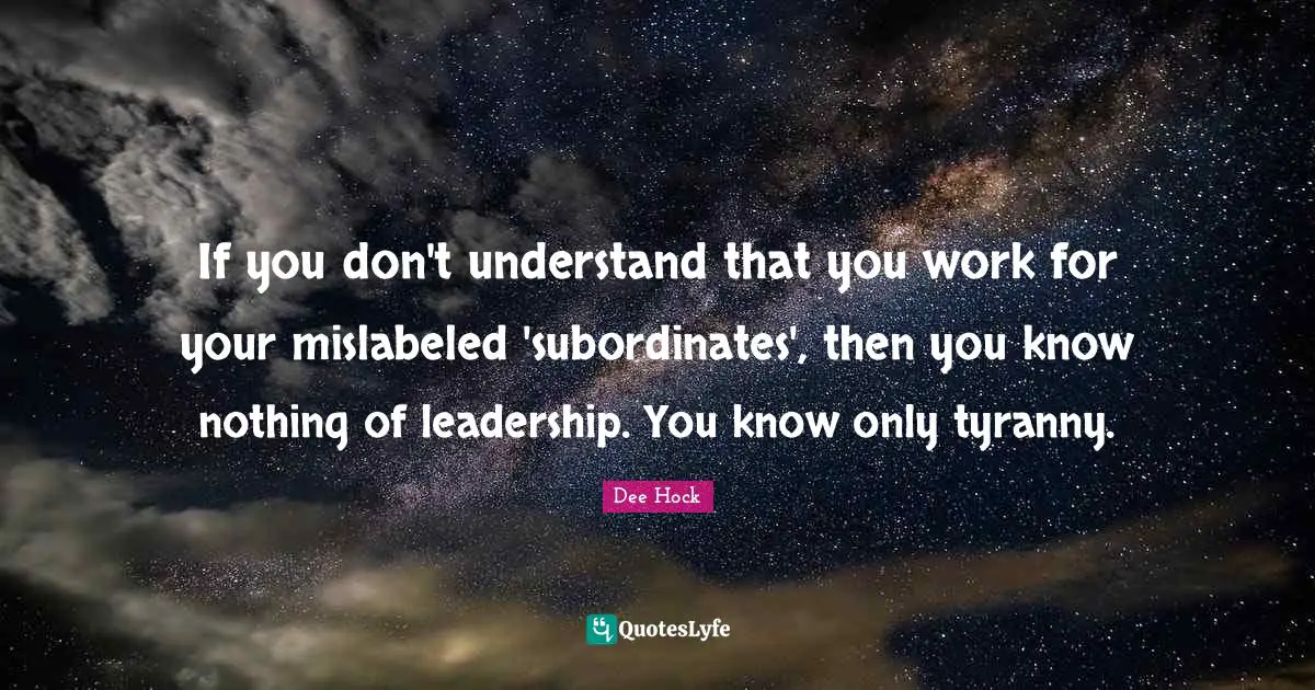 If you don't understand that you work for your mislabeled 'subordinates', then you know nothing of leadership. You know only tyranny.