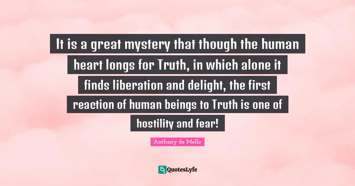 It is a great mystery that though the human heart longs for Truth, in which alone it finds liberation and delight, the first reaction of human beings to Truth is one of hostility and fear!