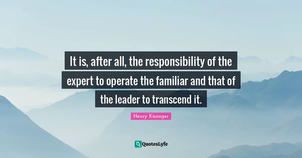 It is, after all, the responsibility of the expert to operate the familiar and that of the leader to transcend it.