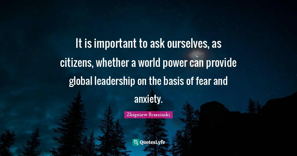 It is important to ask ourselves, as citizens, whether a world power can provide global leadership on the basis of fear and anxiety.