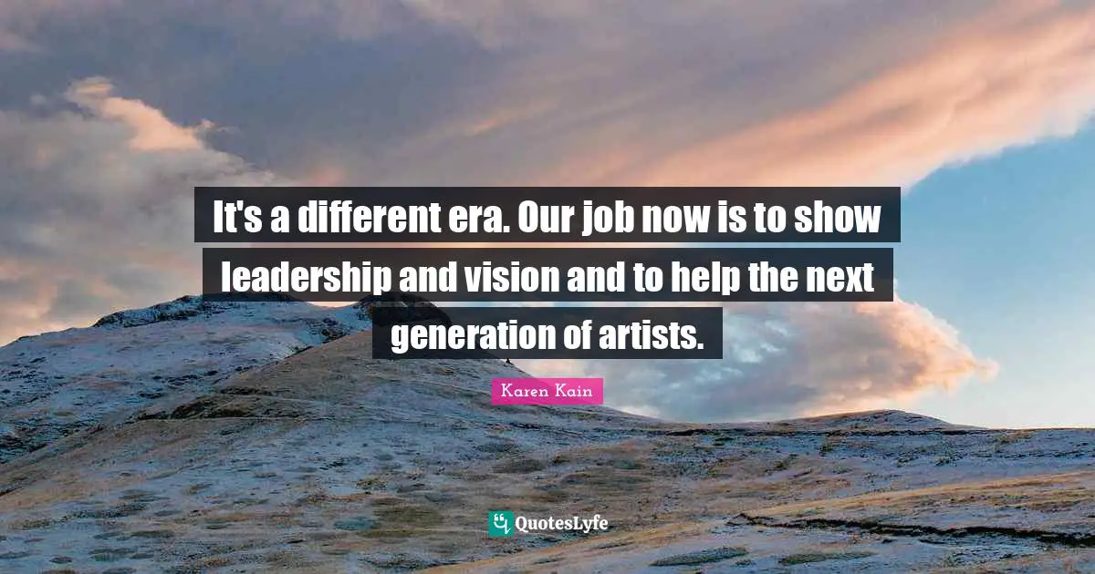 It's a different era. Our job now is to show leadership and vision and to help the next generation of artists.