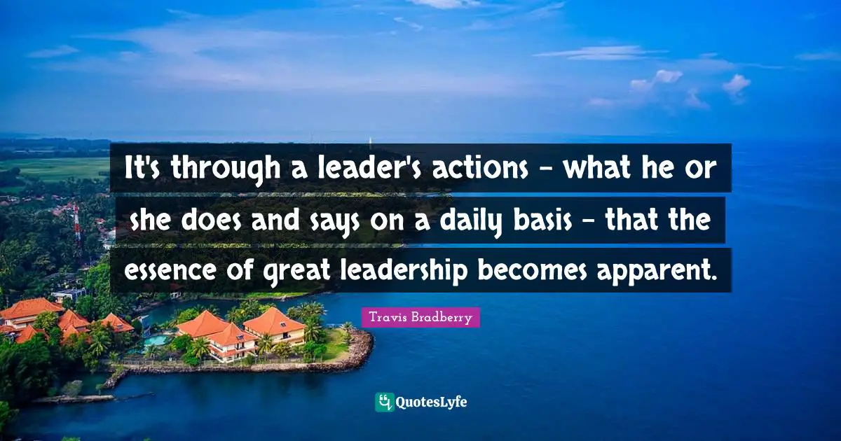 It's through a leader's actions - what he or she does and says on a daily basis - that the essence of great leadership becomes apparent.