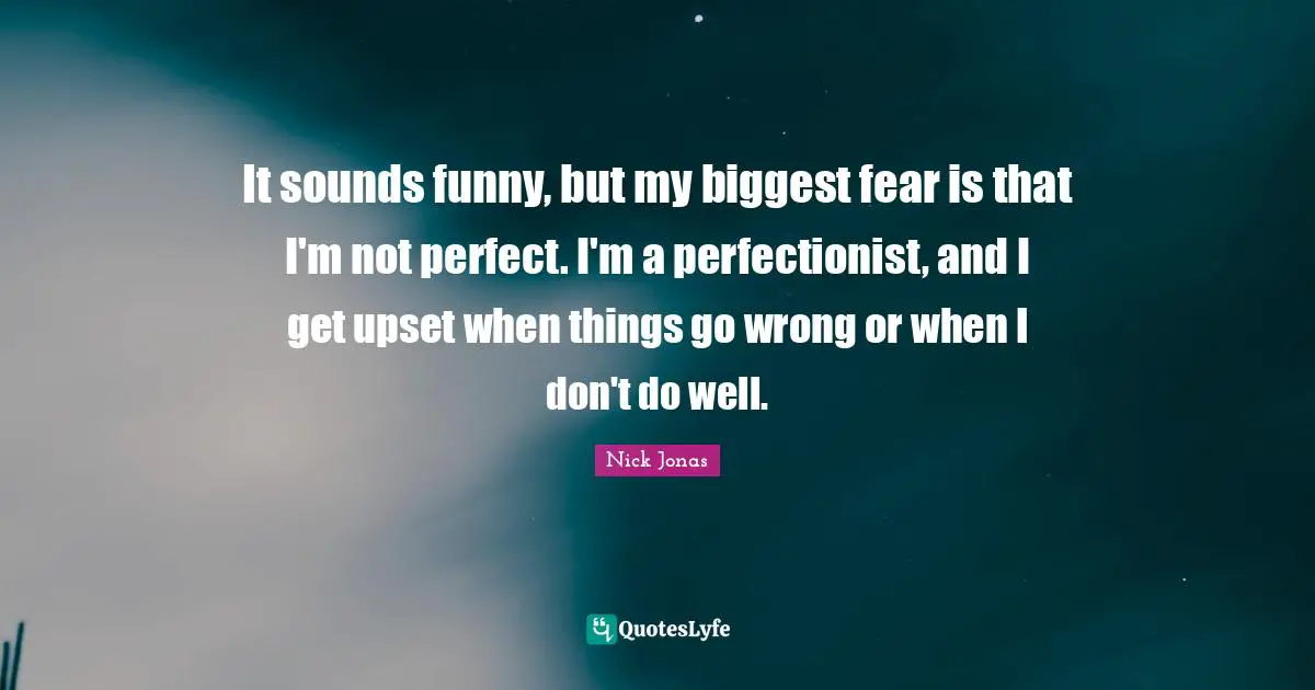 It sounds funny, but my biggest fear is that I'm not perfect. I'm a perfectionist, and I get upset when things go wrong or when I don't do well.